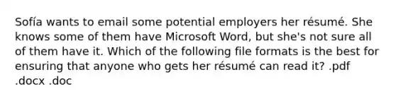 Sofía wants to email some potential employers her résumé. She knows some of them have Microsoft Word, but she's not sure all of them have it. Which of the following file formats is the best for ensuring that anyone who gets her résumé can read it? .pdf .docx .doc