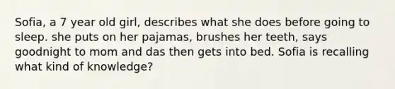 Sofia, a 7 year old girl, describes what she does before going to sleep. she puts on her pajamas, brushes her teeth, says goodnight to mom and das then gets into bed. Sofia is recalling what kind of knowledge?