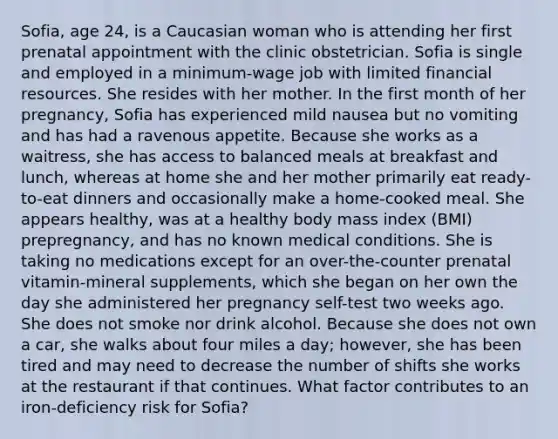 Sofia, age 24, is a Caucasian woman who is attending her first prenatal appointment with the clinic obstetrician. Sofia is single and employed in a minimum-wage job with limited financial resources. She resides with her mother. In the first month of her pregnancy, Sofia has experienced mild nausea but no vomiting and has had a ravenous appetite. Because she works as a waitress, she has access to balanced meals at breakfast and lunch, whereas at home she and her mother primarily eat ready-to-eat dinners and occasionally make a home-cooked meal. She appears healthy, was at a healthy body mass index (BMI) prepregnancy, and has no known medical conditions. She is taking no medications except for an over-the-counter prenatal vitamin-mineral supplements, which she began on her own the day she administered her pregnancy self-test two weeks ago. She does not smoke nor drink alcohol. Because she does not own a car, she walks about four miles a day; however, she has been tired and may need to decrease the number of shifts she works at the restaurant if that continues. What factor contributes to an iron-deficiency risk for Sofia?