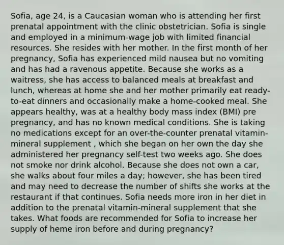 Sofia, age 24, is a Caucasian woman who is attending her first prenatal appointment with the clinic obstetrician. Sofia is single and employed in a minimum-wage job with limited financial resources. She resides with her mother. In the first month of her pregnancy, Sofia has experienced mild nausea but no vomiting and has had a ravenous appetite. Because she works as a waitress, she has access to balanced meals at breakfast and lunch, whereas at home she and her mother primarily eat ready-to-eat dinners and occasionally make a home-cooked meal. She appears healthy, was at a healthy body mass index (BMI) pre pregnancy, and has no known medical conditions. She is taking no medications except for an over-the-counter prenatal vitamin-mineral supplement , which she began on her own the day she administered her pregnancy self-test two weeks ago. She does not smoke nor drink alcohol. Because she does not own a car, she walks about four miles a day; however, she has been tired and may need to decrease the number of shifts she works at the restaurant if that continues. Sofia needs more iron in her diet in addition to the prenatal vitamin-mineral supplement that she takes. What foods are recommended for Sofia to increase her supply of heme iron before and during pregnancy?