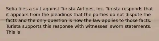 Sofia files a suit against Turista Airlines, Inc. Turista responds that it appears from the pleadings that the parties do not dispute the facts and the only question is how the law applies to those facts. Turista supports this response with witnesses' sworn statements. This is​