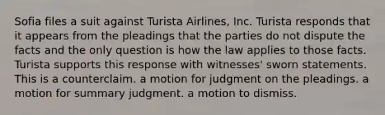 Sofia files a suit against Turista Airlines, Inc. Turista responds that it appears from the pleadings that the parties do not dispute the facts and the only question is how the law applies to those facts. Turista supports this response with witnesses' sworn statements. This is​ a counterclaim. a motion for judgment on the pleadings. a motion for summary judgment. a motion to dismiss.