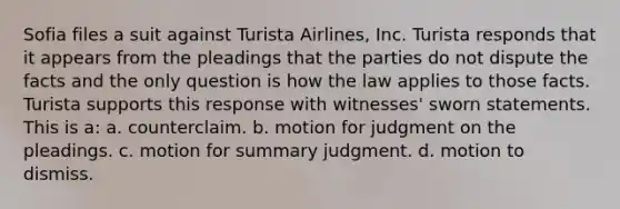 Sofia files a suit against Turista Airlines, Inc. Turista responds that it appears from the pleadings that the parties do not dispute the facts and the only question is how the law applies to those facts. Turista supports this response with witnesses' sworn statements. This is a: a. counterclaim. b. motion for judgment on the pleadings. c. motion for summary judgment. d. motion to dismiss.