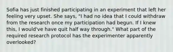 Sofia has just finished participating in an experiment that left her feeling very upset. She says, "I had no idea that I could withdraw from the research once my participation had begun. If I knew this, I would've have quit half way through." What part of the required research protocol has the experimenter apparently overlooked?