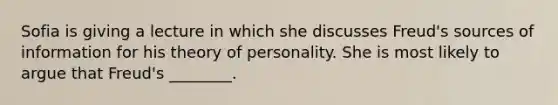 Sofia is giving a lecture in which she discusses Freud's sources of information for his theory of personality. She is most likely to argue that Freud's ________.