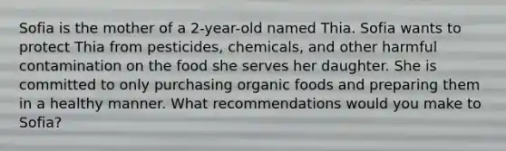 Sofia is the mother of a 2-year-old named Thia. Sofia wants to protect Thia from pesticides, chemicals, and other harmful contamination on the food she serves her daughter. She is committed to only purchasing organic foods and preparing them in a healthy manner. What recommendations would you make to Sofia?