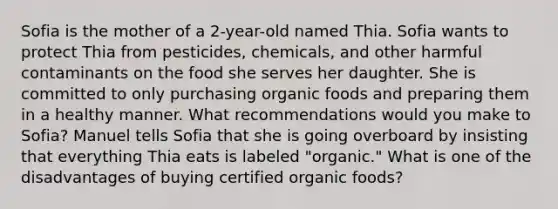 Sofia is the mother of a 2-year-old named Thia. Sofia wants to protect Thia from pesticides, chemicals, and other harmful contaminants on the food she serves her daughter. She is committed to only purchasing organic foods and preparing them in a healthy manner. What recommendations would you make to Sofia? Manuel tells Sofia that she is going overboard by insisting that everything Thia eats is labeled "organic." What is one of the disadvantages of buying certified organic foods?