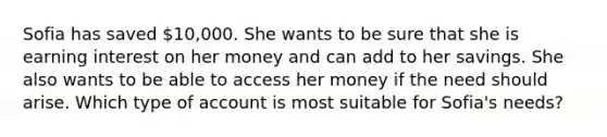 Sofia has saved 10,000. She wants to be sure that she is earning interest on her money and can add to her savings. She also wants to be able to access her money if the need should arise. Which type of account is most suitable for Sofia's needs?