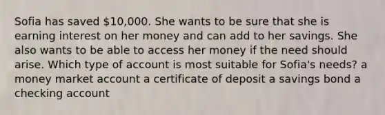 Sofia has saved 10,000. She wants to be sure that she is earning interest on her money and can add to her savings. She also wants to be able to access her money if the need should arise. Which type of account is most suitable for Sofia's needs? a money market account a certificate of deposit a savings bond a checking account