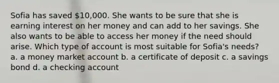 Sofia has saved 10,000. She wants to be sure that she is earning interest on her money and can add to her savings. She also wants to be able to access her money if the need should arise. Which type of account is most suitable for Sofia's needs? a. a money market account b. a certificate of deposit c. a savings bond d. a checking account