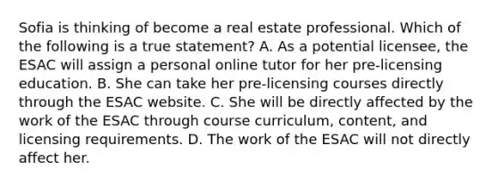 Sofia is thinking of become a real estate professional. Which of the following is a true statement? A. As a potential licensee, the ESAC will assign a personal online tutor for her pre-licensing education. B. She can take her pre-licensing courses directly through the ESAC website. C. She will be directly affected by the work of the ESAC through course curriculum, content, and licensing requirements. D. The work of the ESAC will not directly affect her.