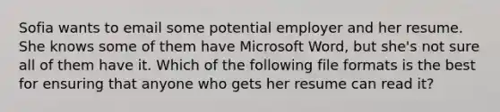 Sofia wants to email some potential employer and her resume. She knows some of them have Microsoft Word, but she's not sure all of them have it. Which of the following file formats is the best for ensuring that anyone who gets her resume can read it?