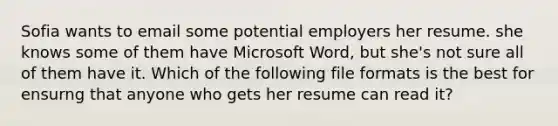 Sofia wants to email some potential employers her resume. she knows some of them have Microsoft Word, but she's not sure all of them have it. Which of the following file formats is the best for ensurng that anyone who gets her resume can read it?