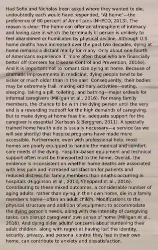 Had Sofie and Nicholas been asked where they wanted to die, undoubtedly each would have responded, "At home"—the preference of 80 percent of Americans (NHPCO, 2013). The reason is clear: The home can offer an atmosphere of intimacy and loving care in which the terminally ill person is unlikely to feel abandoned or humiliated by physical decline. Although U.S. home deaths have increased over the past two decades, dying at home remains a distant reality for many: Only about one-fourth of Americans experience it, more often those who are financially better off (Centers for Disease Control and Prevention, 2016e). And it is important not to romanticize dying at home. Because of dramatic improvements in medicine, dying people tend to be sicker or much older than in the past. Consequently, their bodies may be extremely frail, making ordinary activities—eating, sleeping, taking a pill, toileting, and bathing—major ordeals for informal caregivers (Milligan et al., 2016). For many family members, the chance to be with the dying person until the very end is a rewarding tradeoff for the high demands of caregiving. But to make dying at home feasible, adequate support for the caregiver is essential (Karlsson & Berggren, 2011). A specially trained home health aide is usually necessary—a service (as we will see shortly) that hospice programs have made more accessible. Furthermore, even with professional help, most homes are poorly equipped to handle the medical and comfort-care needs of the dying. Hospital-based equipment and technical support often must be transported to the home. Overall, the evidence is inconsistent on whether home deaths are associated with less pain and increased satisfaction for patients and reduced distress for family members than deaths occurring in hospitals (Higginson et al., 2013; Shepperd et al., 2016). Contributing to these mixed outcomes, a considerable number of aging adults, rather than dying in their own home, die in a family member's home—often an adult child's. Modifications to the physical structure and addition of equipment to accommodate the dying person's needs, along with the intensity of caregiving tasks, can disrupt caregivers' own sense of home (Milligan et al., 2016). And dying older adults' concerns about burdening their adult children, along with regret at having lost the identity, security, privacy, and personal control they had in their own home, can contribute to anxiety and dissatisfaction.