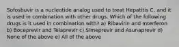 Sofosbuvir is a nucleotide analog used to treat Hepatitis C, and it is used in combination with other drugs. Which of the following drugs is it used in combination with? a) Ribavirin and Interferon b) Boceprevir and Telaprevir c) Simeprevir and Asunaprevir d) None of the above e) All of the above