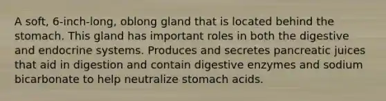 A soft, 6-inch-long, oblong gland that is located behind the stomach. This gland has important roles in both the digestive and endocrine systems. Produces and secretes pancreatic juices that aid in digestion and contain digestive enzymes and sodium bicarbonate to help neutralize stomach acids.