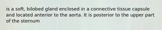 is a soft, bilobed gland enclosed in a connective tissue capsule and located anterior to the aorta. It is posterior to the upper part of the sternum