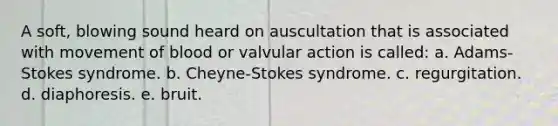 A soft, blowing sound heard on auscultation that is associated with movement of blood or valvular action is called: a. Adams-Stokes syndrome. b. Cheyne-Stokes syndrome. c. regurgitation. d. diaphoresis. e. bruit.