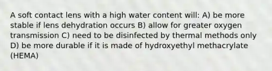 A soft contact lens with a high water content will: A) be more stable if lens dehydration occurs B) allow for greater oxygen transmission C) need to be disinfected by thermal methods only D) be more durable if it is made of hydroxyethyl methacrylate (HEMA)