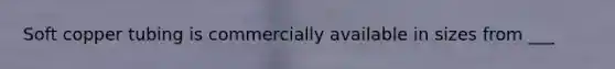 Soft copper tubing is commercially available in sizes from ___