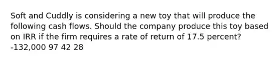 Soft and Cuddly is considering a new toy that will produce the following cash flows. Should the company produce this toy based on IRR if the firm requires a rate of return of 17.5 percent? -132,000 97 42 28