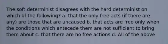 The soft determinist disagrees with the hard determinist on which of the following? a. that the only free acts (if there are any) are those that are uncaused b. that acts are free only when the conditions which antecede them are not sufficient to bring them about c. that there are no free actions d. All of the above