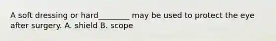 A soft dressing or hard________ may be used to protect the eye after surgery. A. shield B. scope