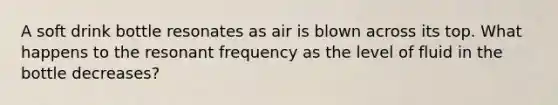 A soft drink bottle resonates as air is blown across its top. What happens to the resonant frequency as the level of fluid in the bottle decreases?