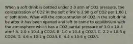 When a soft drink is bottled under 2.0 atm of CO2 pressure, the concentration of CO2 in the soft drink is 2.90 g of CO2 per 1.00 L of soft drink. What will the concentration of CO2 in the soft drink be after it has been opened and left to come to equilibrium with the atmosphere which has a CO2 partial pressure of 3.0 x 10-4 atm? A. 2.0 x 10-4 g CO2/L B. 1.0 x 10-4 g CO2/L C. 2.2 x 10-3 g CO2/L D. 4.6 x 10-2 g CO2/L E. 4.4 x 10-4 g CO2/L