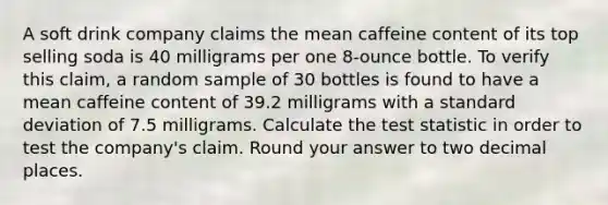 A soft drink company claims the mean caffeine content of its top selling soda is 40 milligrams per one 8-ounce bottle. To verify this claim, a random sample of 30 bottles is found to have a mean caffeine content of 39.2 milligrams with a standard deviation of 7.5 milligrams. Calculate the test statistic in order to test the company's claim. Round your answer to two decimal places.