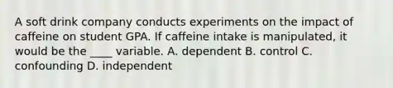 A soft drink company conducts experiments on the impact of caffeine on student GPA. If caffeine intake is manipulated, it would be the ____ variable. A. dependent B. control C. confounding D. independent