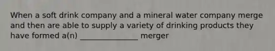 When a soft drink company and a mineral water company merge and then are able to supply a variety of drinking products they have formed a(n) _______________ merger