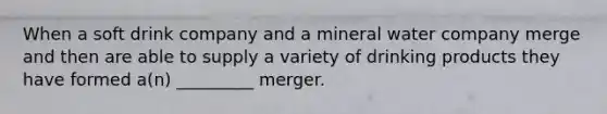 When a soft drink company and a mineral water company merge and then are able to supply a variety of drinking products they have formed a(n) _________ merger.