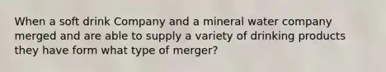 When a soft drink Company and a mineral water company merged and are able to supply a variety of drinking products they have form what type of merger?