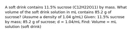 A soft drink contains 11.5% sucrose (C12H22O11) by mass. What volume of the soft drink solution in mL contains 85.2 g of sucrose? (Assume a density of 1.04 g/mL) Given: 11.5% sucrose by mass; 85.2 g of sucrose; d = 1.04/mL Find: Volume = mL solution (soft drink)