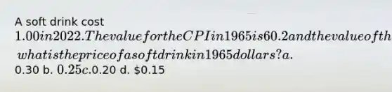 A soft drink cost 1.00 in 2022. The value for the CPI in 1965 is 60.2 and the value of the CPI for 2022 is 236.2, what is the price of a soft drink in 1965 dollars? a.0.30 b. 0.25 c.0.20 d. 0.15