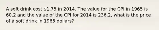 A soft drink cost 1.75 in 2014. The value for the CPI in 1965 is 60.2 and the value of the CPI for 2014 is 236.2, what is the price of a soft drink in 1965 dollars?