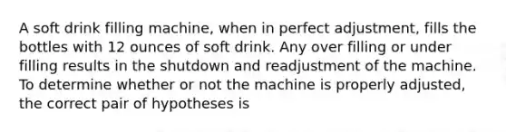 A soft drink filling machine, when in perfect adjustment, fills the bottles with 12 ounces of soft drink. Any over filling or under filling results in the shutdown and readjustment of the machine. To determine whether or not the machine is properly adjusted, the correct pair of hypotheses is