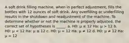 A soft drink filling machine, when in perfect adjustment, fills the bottles with 12 ounces of soft drink. Any overfilling or underfilling results in the shutdown and readjustment of the machine. To determine whether or not the machine is properly adjusted, the correct set of hypotheses is _____. a. H0: μ ≤ 12 Ha: μ > 12 b. H0: μ < 12 Ha: μ ≤ 12 c. H0: μ = 12 Ha: μ ≠ 12 d. H0: μ ≠ 12 Ha: μ = 12