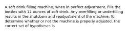 A soft drink filling machine, when in perfect adjustment, fills the bottles with 12 ounces of soft drink. Any overfilling or underfilling results in the shutdown and readjustment of the machine. To determine whether or not the machine is properly adjusted, the correct set of hypotheses is