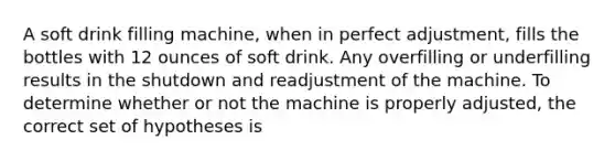 A soft drink filling machine, when in perfect adjustment, fills the bottles with 12 ounces of soft drink. Any overfilling or underfilling results in the shutdown and readjustment of the machine. To determine whether or not the machine is properly adjusted, the correct set of hypotheses is