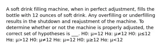 A soft drink filling machine, when in perfect adjustment, fills the bottle with 12 ounces of soft drink. Any overfilling or underfilling results in the shutdown and reajustment of the machine. To determine whether or not the machine is properly adjusted, the correct set of hypotheses is ___. H0: μ=12 Hα: μ≠12 H0: μ≤12 Hα: μ>12 H0: μ≠12 Hα: μ=12 H0: μ≥12 Hα: μ<12