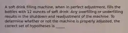 A soft drink filling machine, when in perfect adjustment, fills the bottles with 12 ounces of soft drink. Any overfilling or underfilling results in the shutdown and readjustment of the machine. To determine whether or not the machine is properly adjusted, the correct set of hypotheses is _____