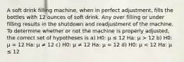 A soft drink filling machine, when in perfect adjustment, fills the bottles with 12 ounces of soft drink. Any over filling or under filling results in the shutdown and readjustment of the machine. To determine whether or not the machine is properly adjusted, the correct set of hypotheses is a) H0: μ ≤ 12 Ha: μ > 12 b) H0: μ = 12 Ha: μ ≠ 12 c) H0: μ ≠ 12 Ha: μ = 12 d) H0: μ < 12 Ha: μ ≤ 12