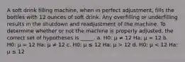 A soft drink filling machine, when in perfect adjustment, fills the bottles with 12 ounces of soft drink. Any overfilling or underfilling results in the shutdown and readjustment of the machine. To determine whether or not the machine is properly adjusted, the correct set of hypotheses is _____. a. H0: μ ≠ 12 Ha: μ = 12 b. H0: μ = 12 Ha: μ ≠ 12 c. H0: μ ≤ 12 Ha: μ > 12 d. H0: μ < 12 Ha: μ ≤ 12