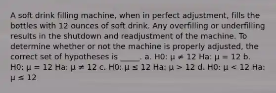 A soft drink filling machine, when in perfect adjustment, fills the bottles with 12 ounces of soft drink. Any overfilling or underfilling results in the shutdown and readjustment of the machine. To determine whether or not the machine is properly adjusted, the correct set of hypotheses is _____. a. H0: μ ≠ 12 Ha: μ = 12 b. H0: μ = 12 Ha: μ ≠ 12 c. H0: μ ≤ 12 Ha: μ > 12 d. H0: μ < 12 Ha: μ ≤ 12