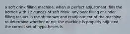 a soft drink filling machine, when in perfect adjustment, fills the bottles with 12 ounces of soft drink. any over filling or under filling results in the shutdown and readjustment of the machine. to determine whether or not the machine is properly adjusted, the correct set of hypotheses is