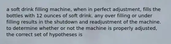 a soft drink filling machine, when in perfect adjustment, fills the bottles with 12 ounces of soft drink. any over filling or under filling results in the shutdown and readjustment of the machine. to determine whether or not the machine is properly adjusted, the correct set of hypotheses is