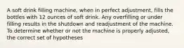 A soft drink filling machine, when in perfect adjustment, fills the bottles with 12 ounces of soft drink. Any overfilling or under filling results in the shutdown and readjustment of the machine. To determine whether or not the machine is properly adjusted, the correct set of hypotheses