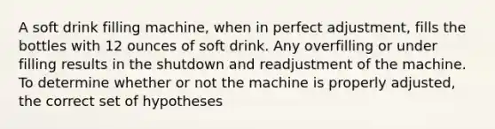 A soft drink filling machine, when in perfect adjustment, fills the bottles with 12 ounces of soft drink. Any overfilling or under filling results in the shutdown and readjustment of the machine. To determine whether or not the machine is properly adjusted, the correct set of hypotheses